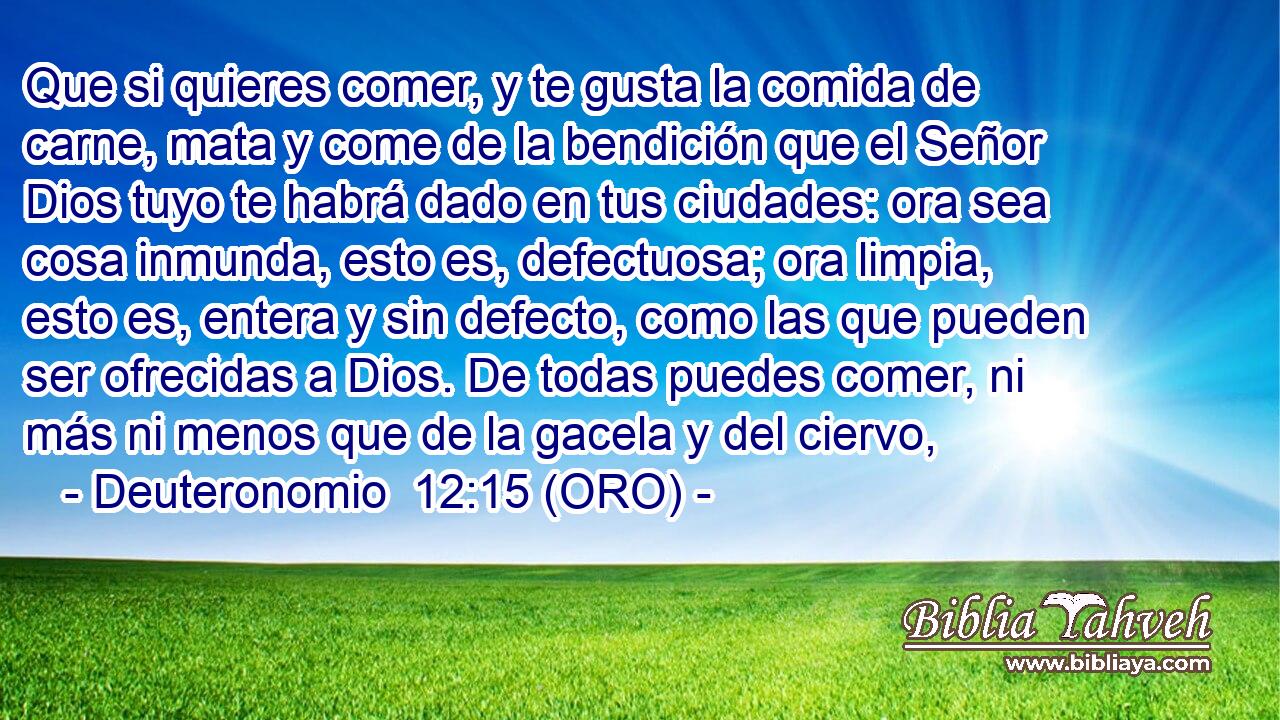  Que si quieres comer, y te gusta la comida de carne, mata y come de la bendición que el Señor Dios tuyo te habrá dado en tus ciudades: ora sea cosa inmunda, esto es, defectuosa; ora limpia, esto es, entera y sin defecto, como las que pueden ser ofrecidas a Dios. De todas puedes comer, ni más ni menos que de la gacela y del ciervo, 