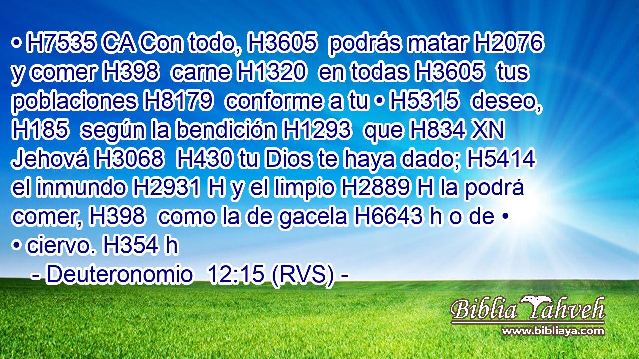 • H7535 CA Con todo, H3605  podrás matar H2076  y comer H398  carne H1320  en todas H3605  tus poblaciones H8179  conforme a tu • H5315  deseo, H185  según la bendición H1293  que H834 XN Jehová H3068  H430 tu Dios te haya dado; H5414  el inmundo H2931 H y el limpio H2889 H la podrá comer, H398  como la de gacela H6643 h o de • • ciervo. H354 h 