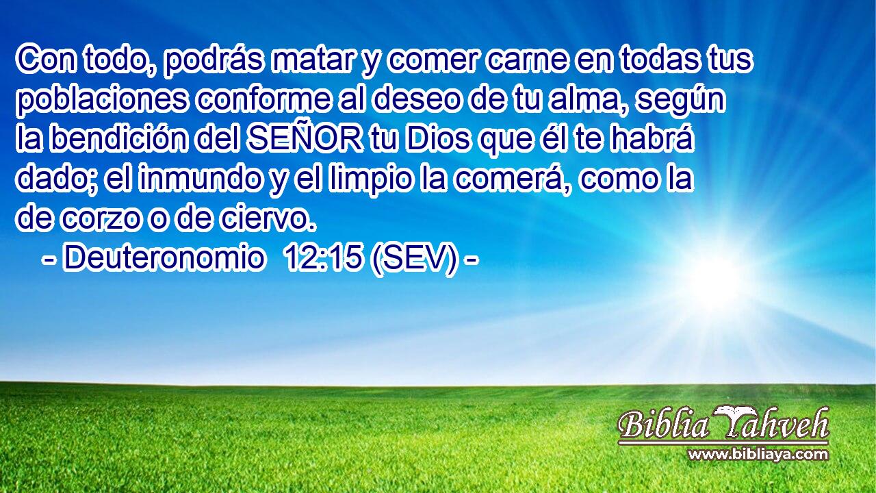 Con todo, podrás matar y comer carne en todas tus poblaciones conforme al deseo de tu alma, según la bendición del SEÑOR tu Dios que él te habrá dado; el inmundo y el limpio la comerá, como la de corzo o de ciervo.