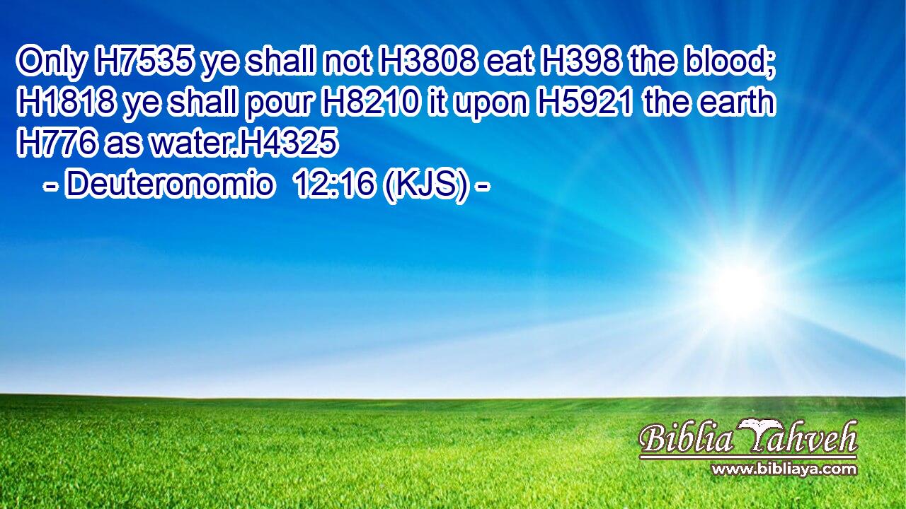 Only H7535 ye shall not H3808 eat H398 the blood; H1818 ye shall pour H8210 it upon H5921 the earth H776 as water.H4325