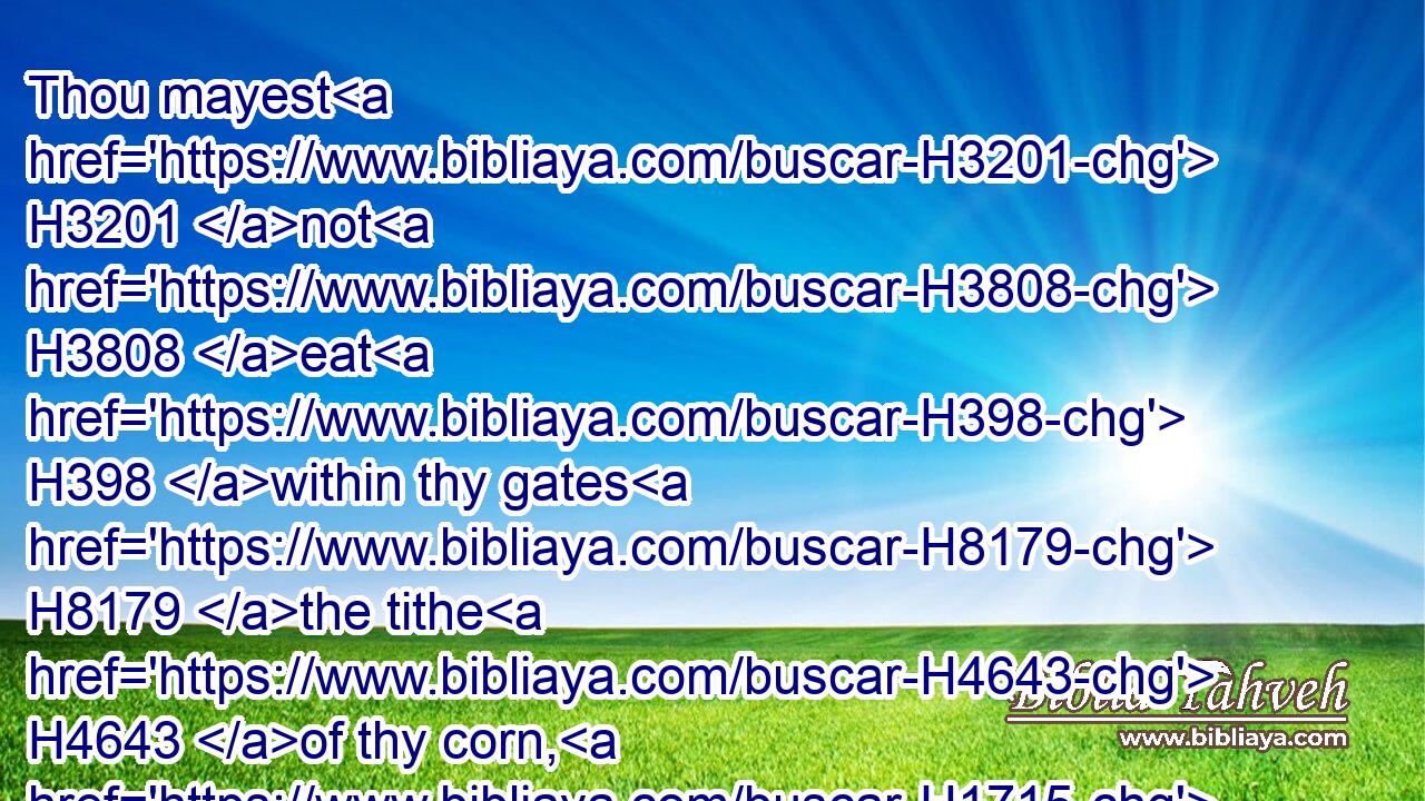 Thou mayest H3201 not H3808 eat H398 within thy gates H8179 the tithe H4643 of thy corn, H1715 or of thy wine, H8492 or of thy oil, H3323 or the firstlings H1062 of thy herds H1241 or of thy flock, H6629 nor any H3605 of thy vows H5088 which H834 thou vowest, H5087 nor thy freewill offerings, H5071 or heave offering H8641 of thine hand:H3027