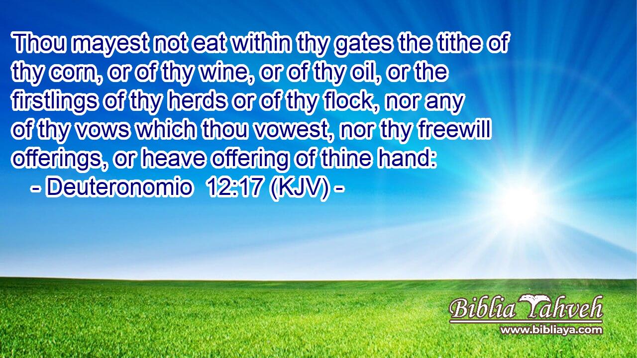 Thou mayest not eat within thy gates the tithe of thy corn, or of thy wine, or of thy oil, or the firstlings of thy herds or of thy flock, nor any of thy vows which thou vowest, nor thy freewill offerings, or heave offering of thine hand: