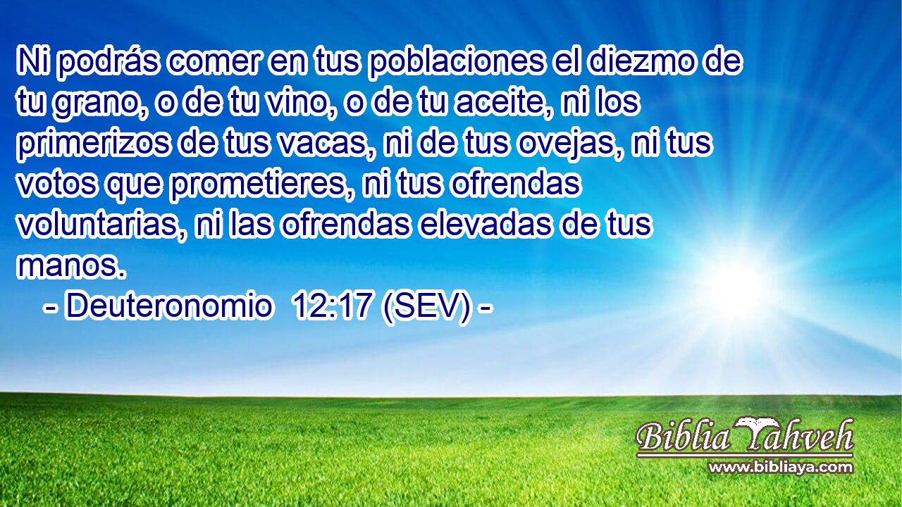 Ni podrás comer en tus poblaciones el diezmo de tu grano, o de tu vino, o de tu aceite, ni los primerizos de tus vacas, ni de tus ovejas, ni tus votos que prometieres, ni tus ofrendas voluntarias, ni las ofrendas elevadas de tus manos.