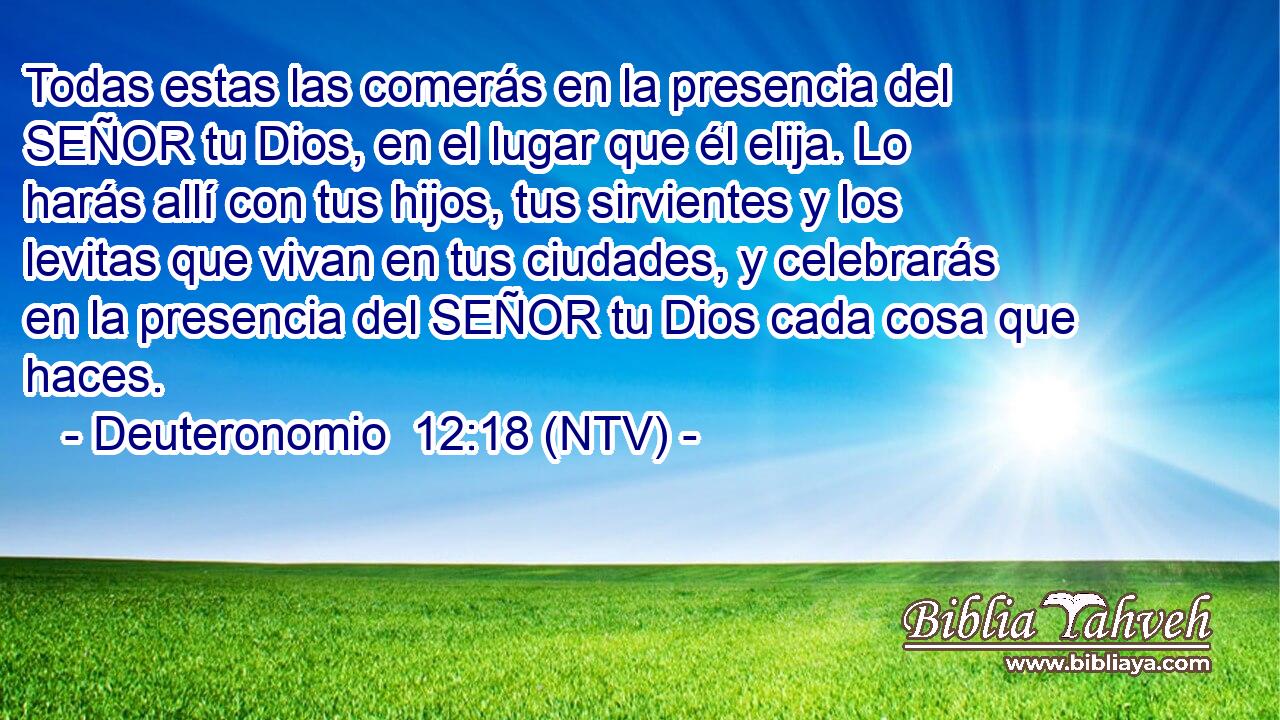 Todas estas las comerás en la presencia del SEÑOR tu Dios, en el lugar que él elija. Lo harás allí con tus hijos, tus sirvientes y los levitas que vivan en tus ciudades, y celebrarás en la presencia del SEÑOR tu Dios cada cosa que haces.