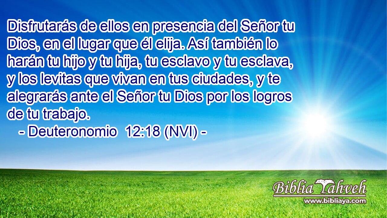  Disfrutarás de ellos en presencia del Señor tu Dios, en el lugar que él elija. Así también lo harán tu hijo y tu hija, tu esclavo y tu esclava, y los levitas que vivan en tus ciudades, y te alegrarás ante el Señor tu Dios por los logros de tu trabajo. 