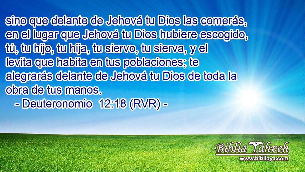 sino que delante de Jehová tu Dios las comerás, en el lugar que Jehová tu Dios hubiere escogido, tú, tu hijo, tu hija, tu siervo, tu sierva, y el levita que habita en tus poblaciones; te alegrarás delante de Jehová tu Dios de toda la obra de tus manos.