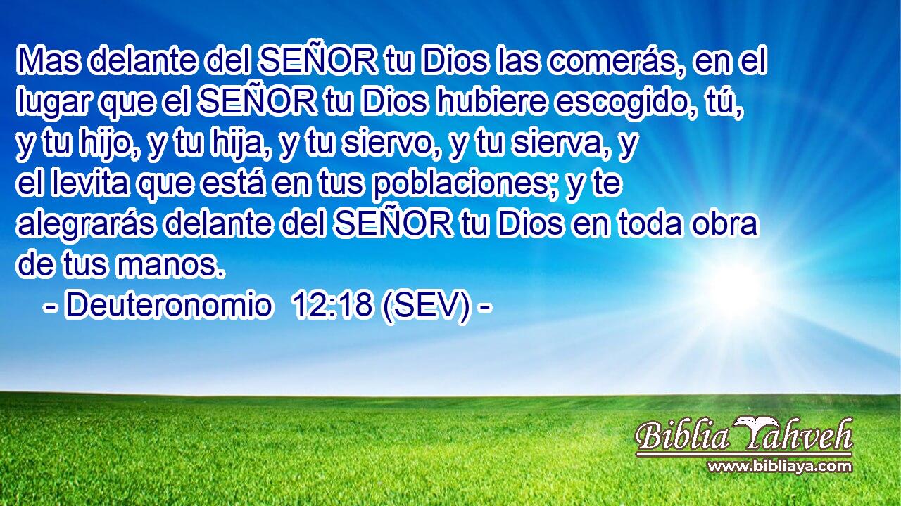Mas delante del SEÑOR tu Dios las comerás, en el lugar que el SEÑOR tu Dios hubiere escogido, tú, y tu hijo, y tu hija, y tu siervo, y tu sierva, y el levita que está en tus poblaciones; y te alegrarás delante del SEÑOR tu Dios en toda obra de tus manos.