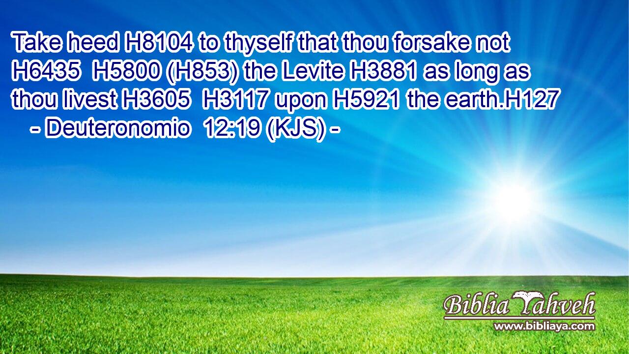 Take heed H8104 to thyself that thou forsake not H6435  H5800 (H853) the Levite H3881 as long as thou livest H3605  H3117 upon H5921 the earth.H127