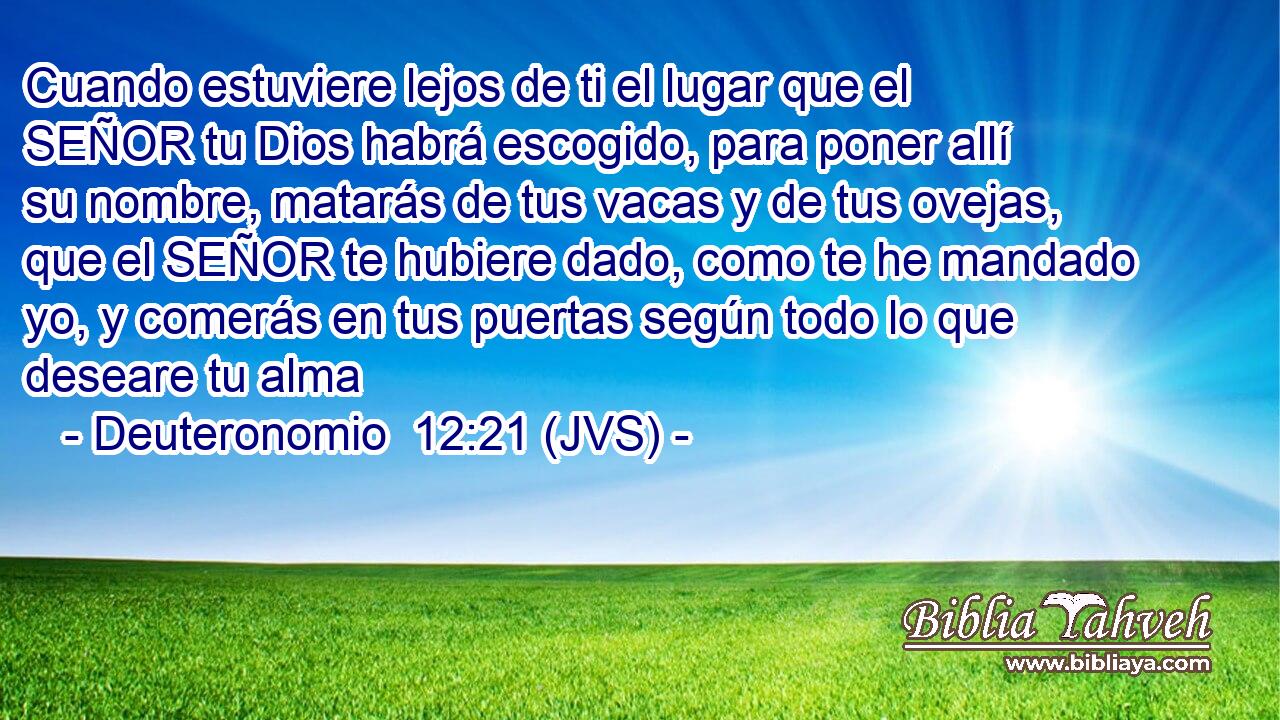 Cuando estuviere lejos de ti el lugar que el SEÑOR tu Dios habrá escogido, para poner allí su nombre, matarás de tus vacas y de tus ovejas, que el SEÑOR te hubiere dado, como te he mandado yo, y comerás en tus puertas según todo lo que deseare tu alma