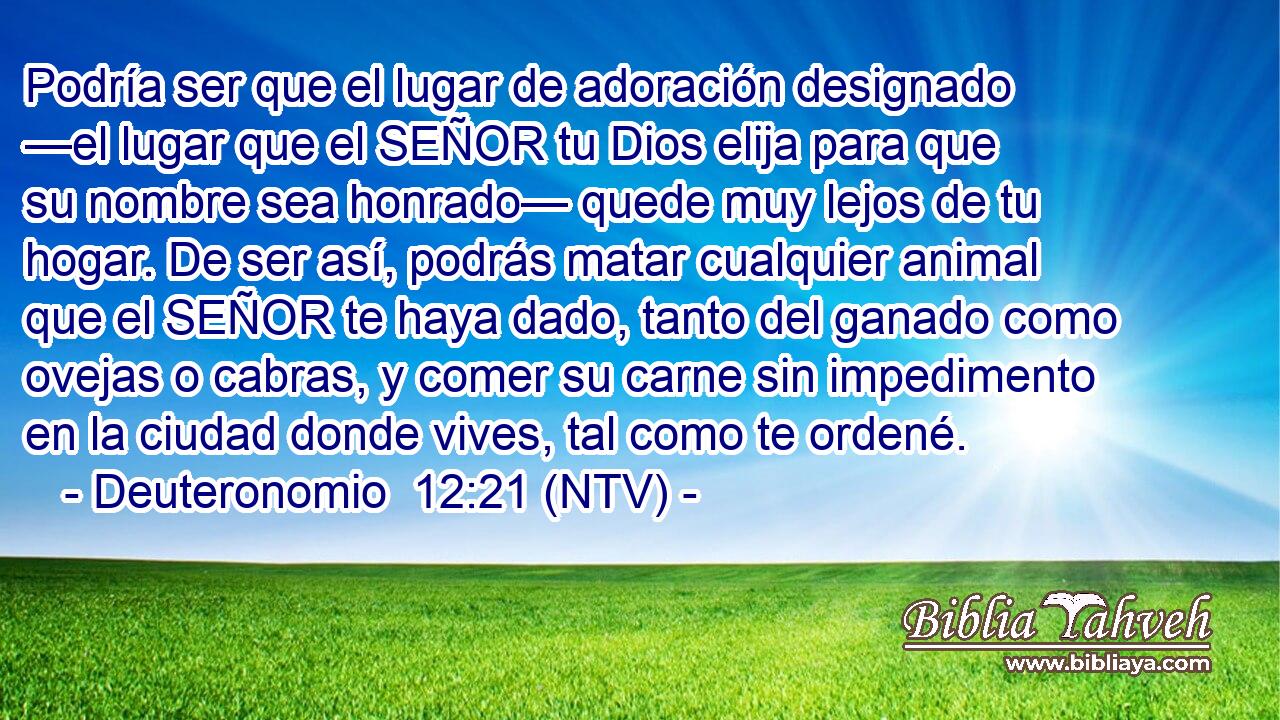 Podría ser que el lugar de adoración designado —el lugar que el SEÑOR tu Dios elija para que su nombre sea honrado— quede muy lejos de tu hogar. De ser así, podrás matar cualquier animal que el SEÑOR te haya dado, tanto del ganado como ovejas o cabras, y comer su carne sin impedimento en la ciudad donde vives, tal como te ordené.