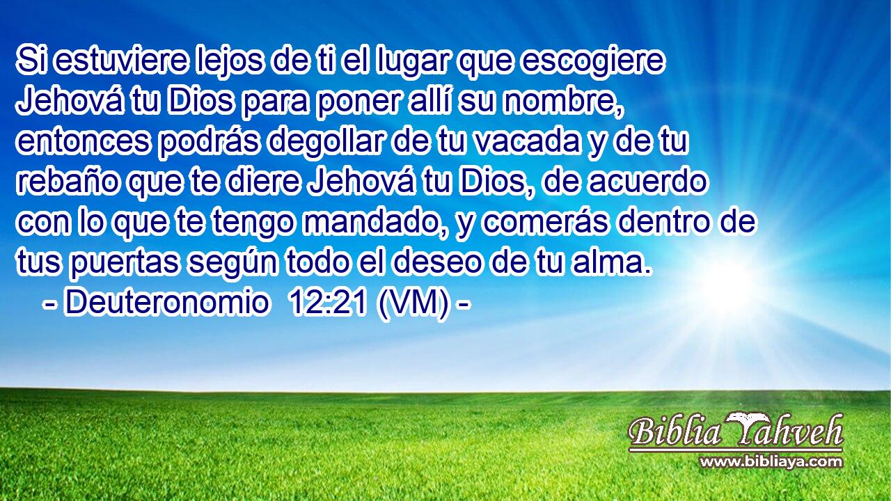  Si estuviere lejos de ti el lugar que escogiere Jehová tu Dios para poner allí su nombre, entonces podrás degollar de tu vacada y de tu rebaño que te diere Jehová tu Dios, de acuerdo con lo que te tengo mandado, y comerás dentro de tus puertas según todo el deseo de tu alma. 