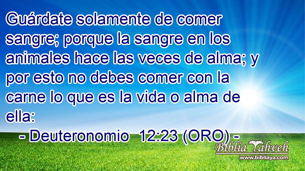  Guárdate solamente de comer sangre; porque la sangre en los animales hace las veces de alma; y por esto no debes comer con la carne lo que es la vida o alma de ella: 