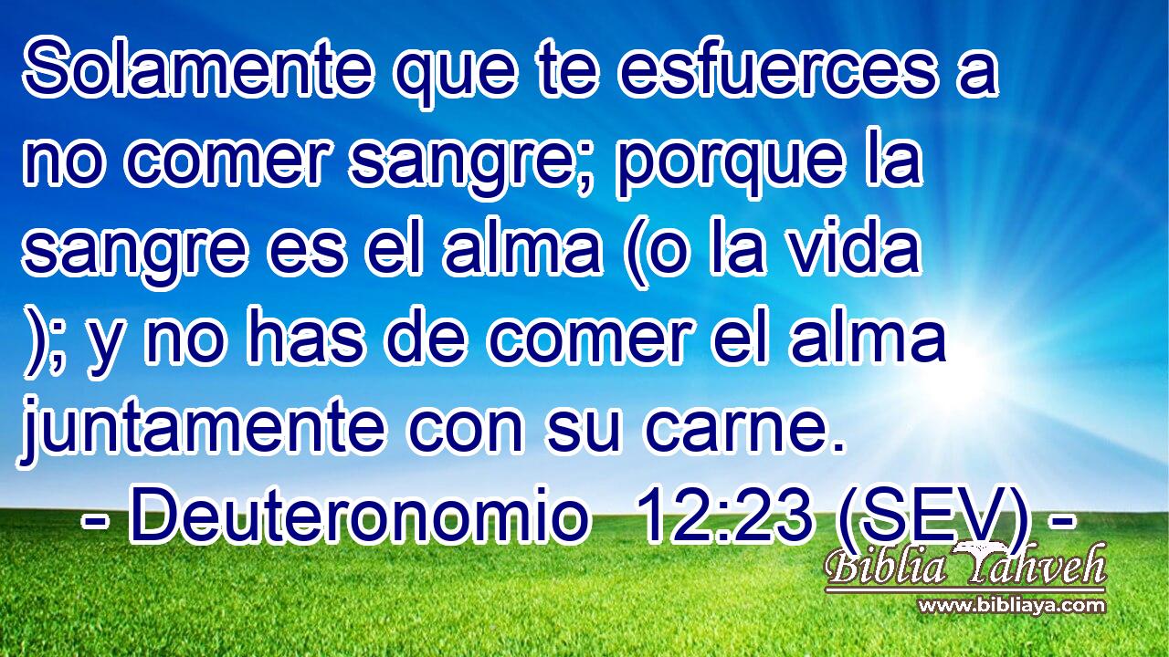 Solamente que te esfuerces a no comer sangre; porque la sangre es el alma (o la vida ); y no has de comer el alma juntamente con su carne.