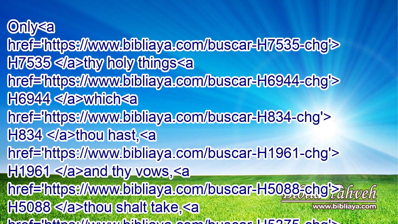 Only H7535 thy holy things H6944 which H834 thou hast, H1961 and thy vows, H5088 thou shalt take, H5375 and go H935 unto H413 the place H4725 which H834 the LORD H3068 shall choose:H977