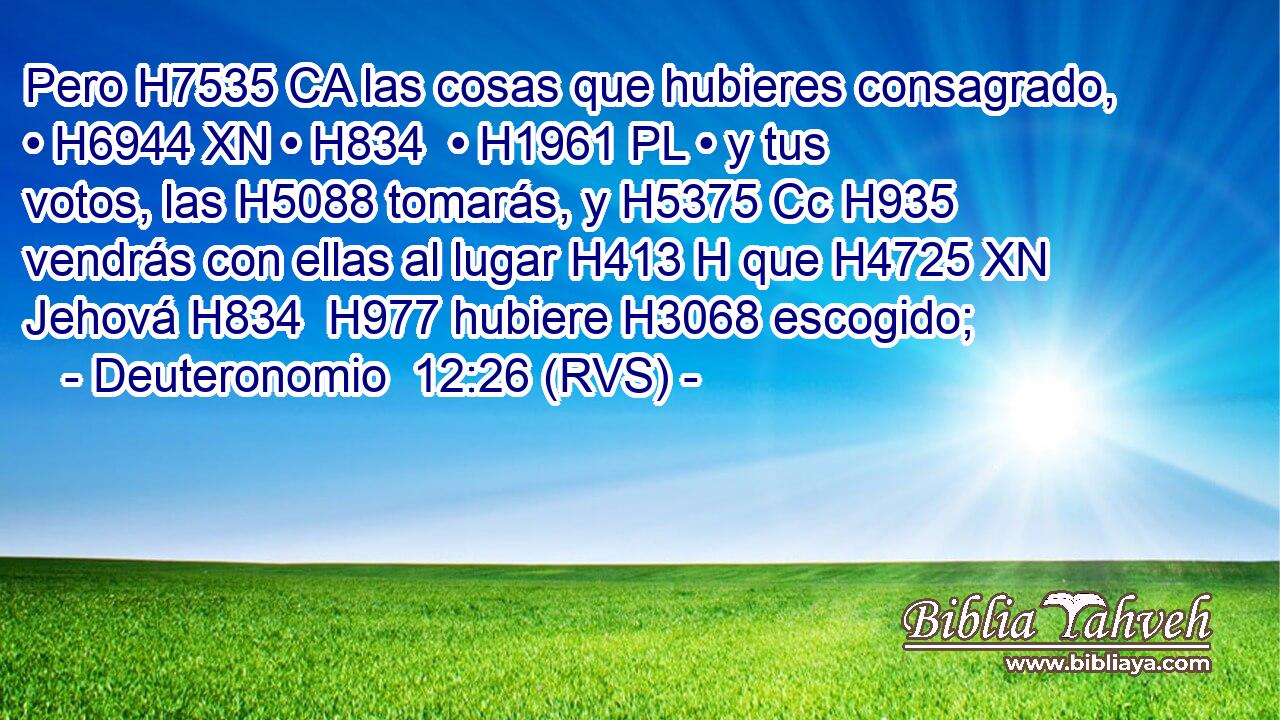 Pero H7535 CA las cosas que hubieres consagrado, • H6944 XN • H834  • H1961 PL • y tus votos, las H5088 tomarás, y H5375 Cc H935 vendrás con ellas al lugar H413 H que H4725 XN Jehová H834  H977 hubiere H3068 escogido; 