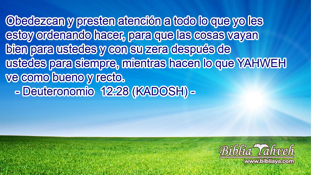  Obedezcan y presten atención a todo lo que yo les estoy ordenando hacer, para que las cosas vayan bien para ustedes y con su zera después de ustedes para siempre, mientras hacen lo que YAHWEH ve como bueno y recto. 