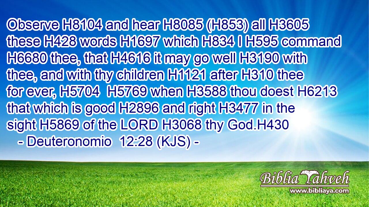 Observe H8104 and hear H8085 (H853) all H3605 these H428 words H1697 which H834 I H595 command H6680 thee, that H4616 it may go well H3190 with thee, and with thy children H1121 after H310 thee for ever, H5704  H5769 when H3588 thou doest H6213 that which is good H2896 and right H3477 in the sight H5869 of the LORD H3068 thy God.H430