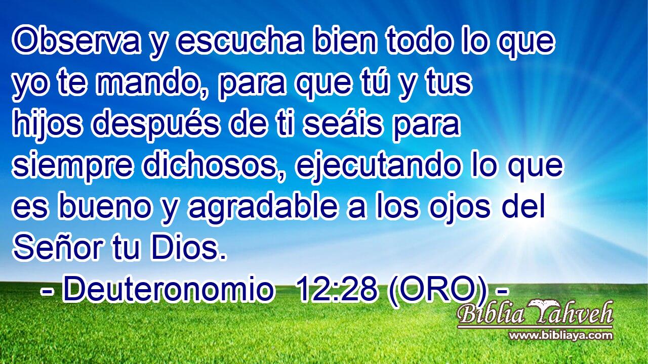  Observa y escucha bien todo lo que yo te mando, para que tú y tus hijos después de ti seáis para siempre dichosos, ejecutando lo que es bueno y agradable a los ojos del Señor tu Dios. 