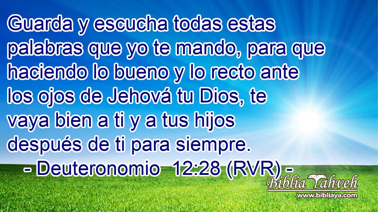 Guarda y escucha todas estas palabras que yo te mando, para que haciendo lo bueno y lo recto ante los ojos de Jehová tu Dios, te vaya bien a ti y a tus hijos después de ti para siempre.
