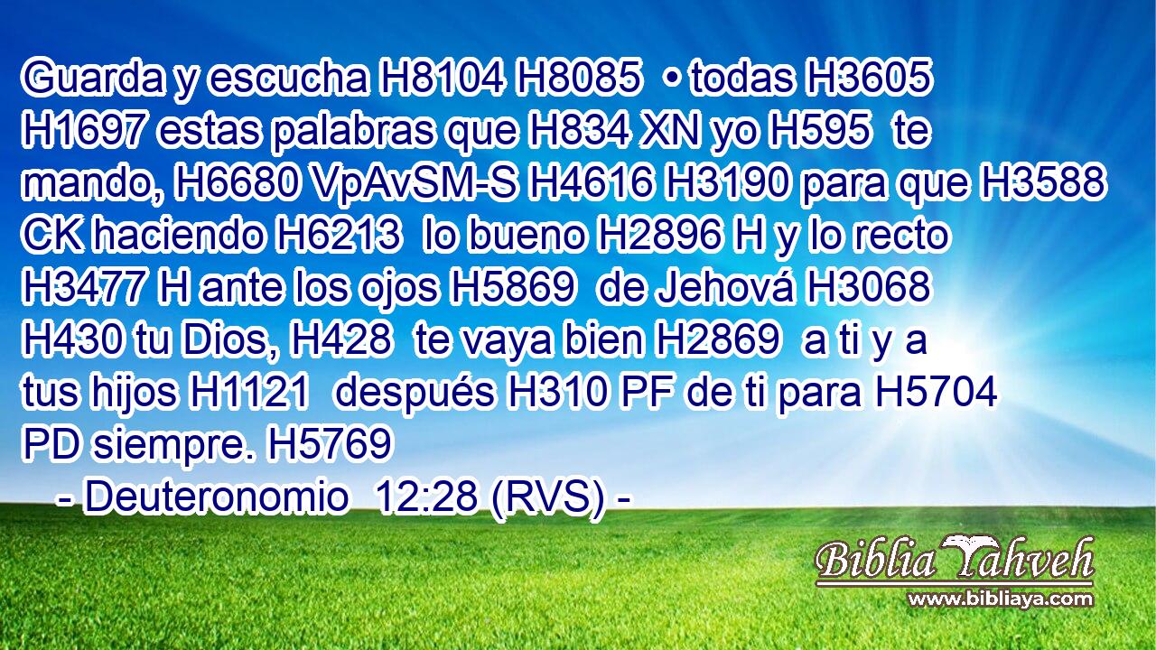 Guarda y escucha H8104 H8085  • todas H3605  H1697 estas palabras que H834 XN yo H595  te mando, H6680 VpAvSM-S H4616 H3190 para que H3588 CK haciendo H6213  lo bueno H2896 H y lo recto H3477 H ante los ojos H5869  de Jehová H3068  H430 tu Dios, H428  te vaya bien H2869  a ti y a tus hijos H1121  después H310 PF de ti para H5704 PD siempre. H5769  
