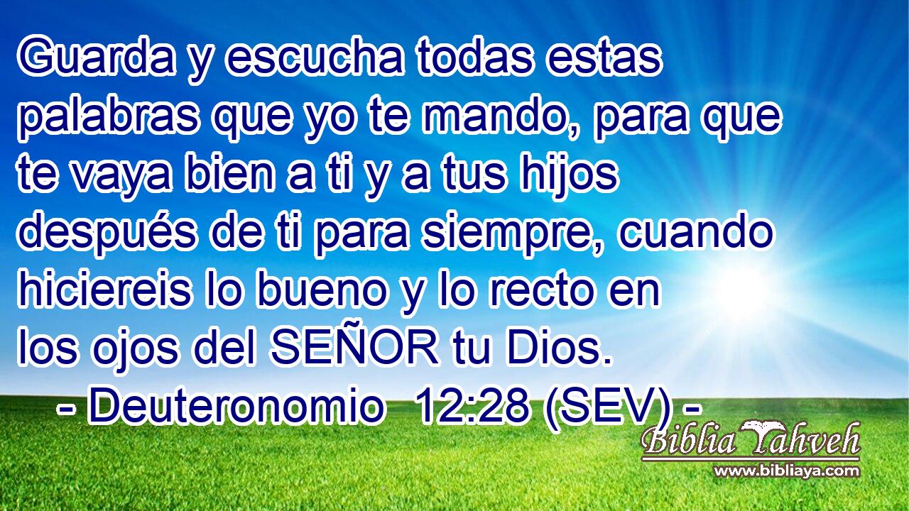 Guarda y escucha todas estas palabras que yo te mando, para que te vaya bien a ti y a tus hijos después de ti para siempre, cuando hiciereis lo bueno y lo recto en los ojos del SEÑOR tu Dios.