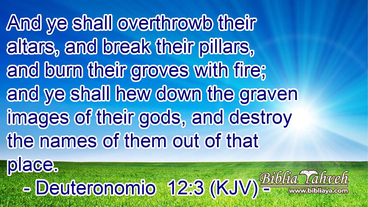 And ye shall overthrowb their altars, and break their pillars, and burn their groves with fire; and ye shall hew down the graven images of their gods, and destroy the names of them out of that place.
