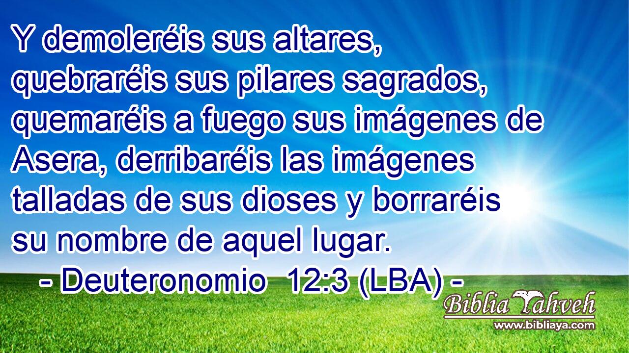 Y demoleréis sus altares, quebraréis sus pilares sagrados, quemaréis a fuego sus imágenes de Asera, derribaréis las imágenes talladas de sus dioses y borraréis su nombre de aquel lugar.