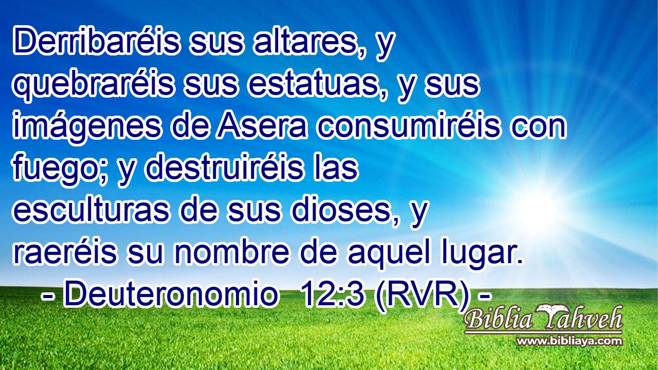 Derribaréis sus altares, y quebraréis sus estatuas, y sus imágenes de Asera consumiréis con fuego; y destruiréis las esculturas de sus dioses, y raeréis su nombre de aquel lugar.