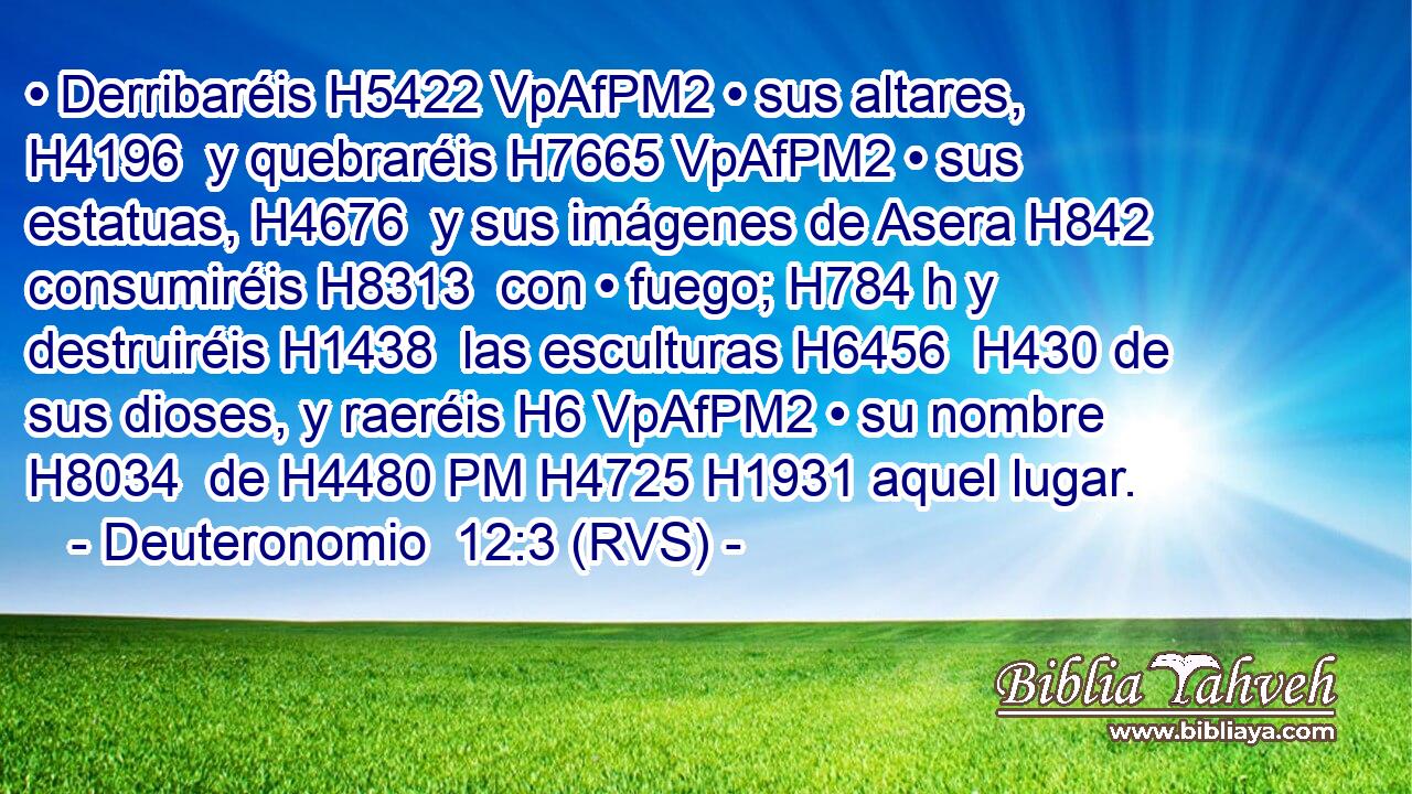 • Derribaréis H5422 VpAfPM2 • sus altares, H4196  y quebraréis H7665 VpAfPM2 • sus estatuas, H4676  y sus imágenes de Asera H842  consumiréis H8313  con • fuego; H784 h y destruiréis H1438  las esculturas H6456  H430 de sus dioses, y raeréis H6 VpAfPM2 • su nombre H8034  de H4480 PM H4725 H1931 aquel lugar. 