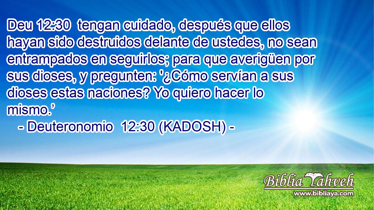  tengan cuidado, después que ellos hayan sido destruidos delante de ustedes, no sean entrampados en seguirlos; para que averigüen por sus dioses, y pregunten: '¿Cómo servían a sus dioses estas naciones? Yo quiero hacer lo mismo.’ 