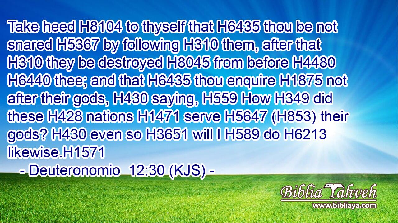 Take heed H8104 to thyself that H6435 thou be not snared H5367 by following H310 them, after that H310 they be destroyed H8045 from before H4480  H6440 thee; and that H6435 thou enquire H1875 not after their gods, H430 saying, H559 How H349 did these H428 nations H1471 serve H5647 (H853) their gods? H430 even so H3651 will I H589 do H6213 likewise.H1571