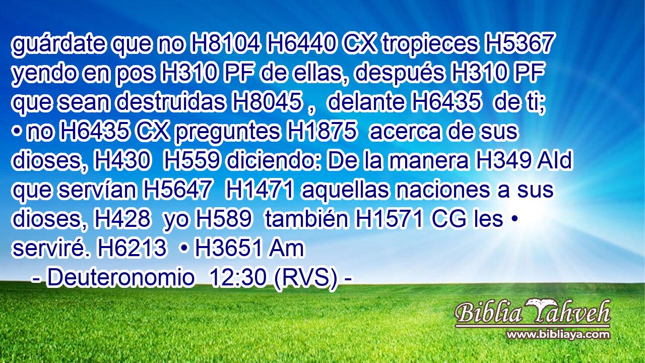 guárdate que no H8104 H6440 CX tropieces H5367  yendo en pos H310 PF de ellas, después H310 PF que sean destruidas H8045 ,  delante H6435  de ti; • no H6435 CX preguntes H1875  acerca de sus dioses, H430  H559 diciendo: De la manera H349 AId que servían H5647  H1471 aquellas naciones a sus dioses, H428  yo H589  también H1571 CG les • serviré. H6213  • H3651 Am 