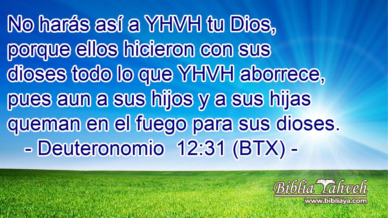 No harás así a YHVH tu Dios, porque ellos hicieron con sus dioses todo lo que YHVH aborrece, pues aun a sus hijos y a sus hijas queman en el fuego para sus dioses.
