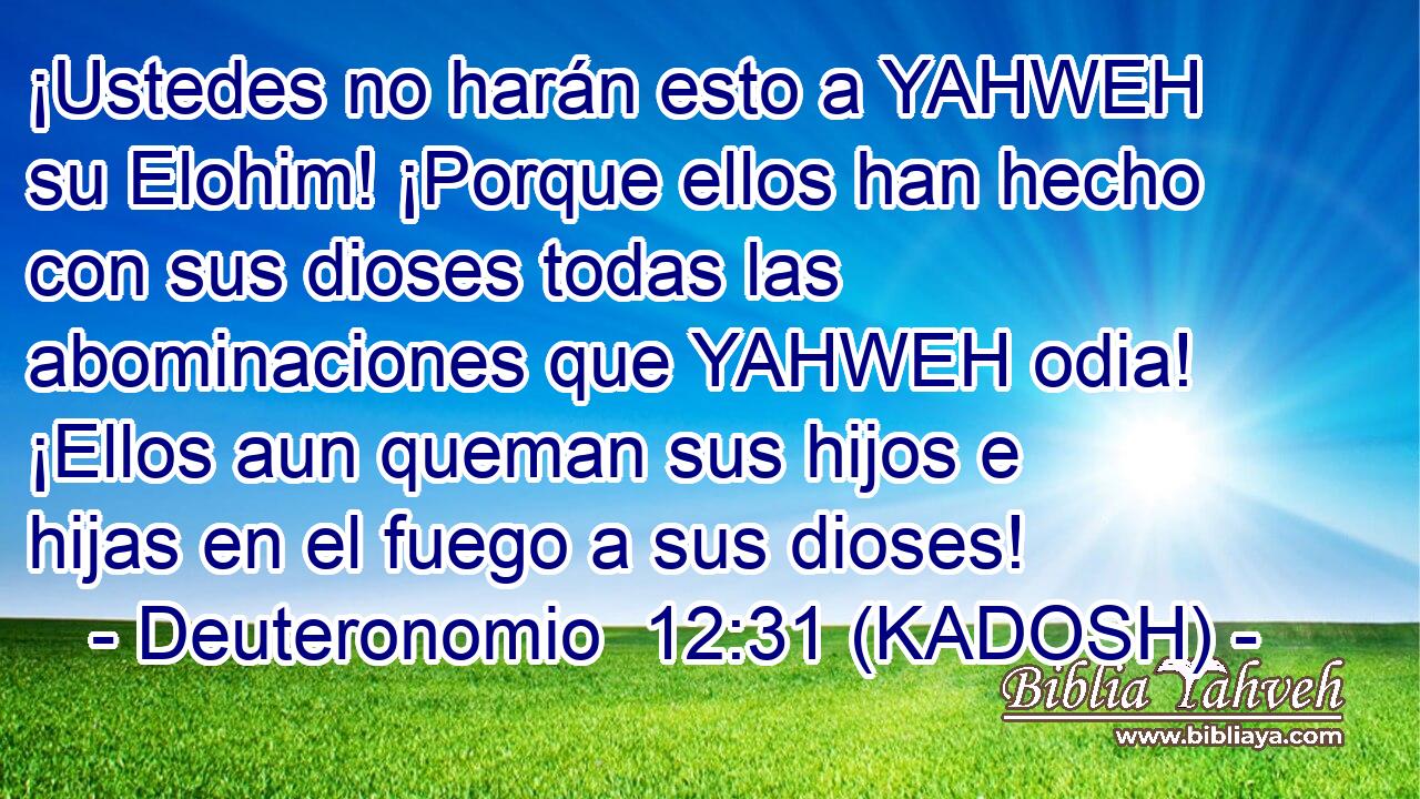  ¡Ustedes no harán esto a YAHWEH su Elohim! ¡Porque ellos han hecho con sus dioses todas las abominaciones que YAHWEH odia! ¡Ellos aun queman sus hijos e hijas en el fuego a sus dioses! 