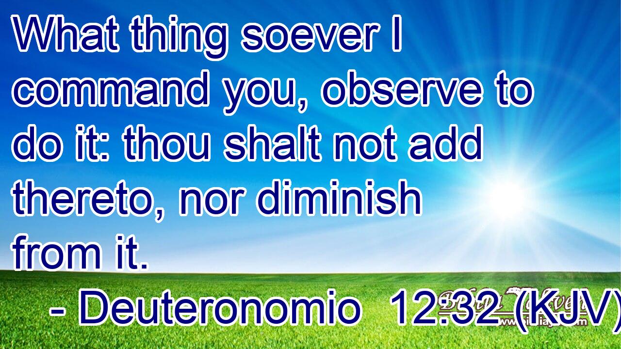 What thing soever I command you, observe to do it: thou shalt not add thereto, nor diminish from it.