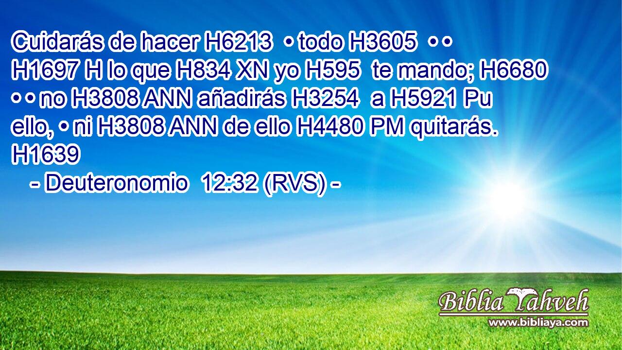 Cuidarás de hacer H6213  • todo H3605  • • H1697 H lo que H834 XN yo H595  te mando; H6680  • • no H3808 ANN añadirás H3254  a H5921 Pu ello, • ni H3808 ANN de ello H4480 PM quitarás. H1639  