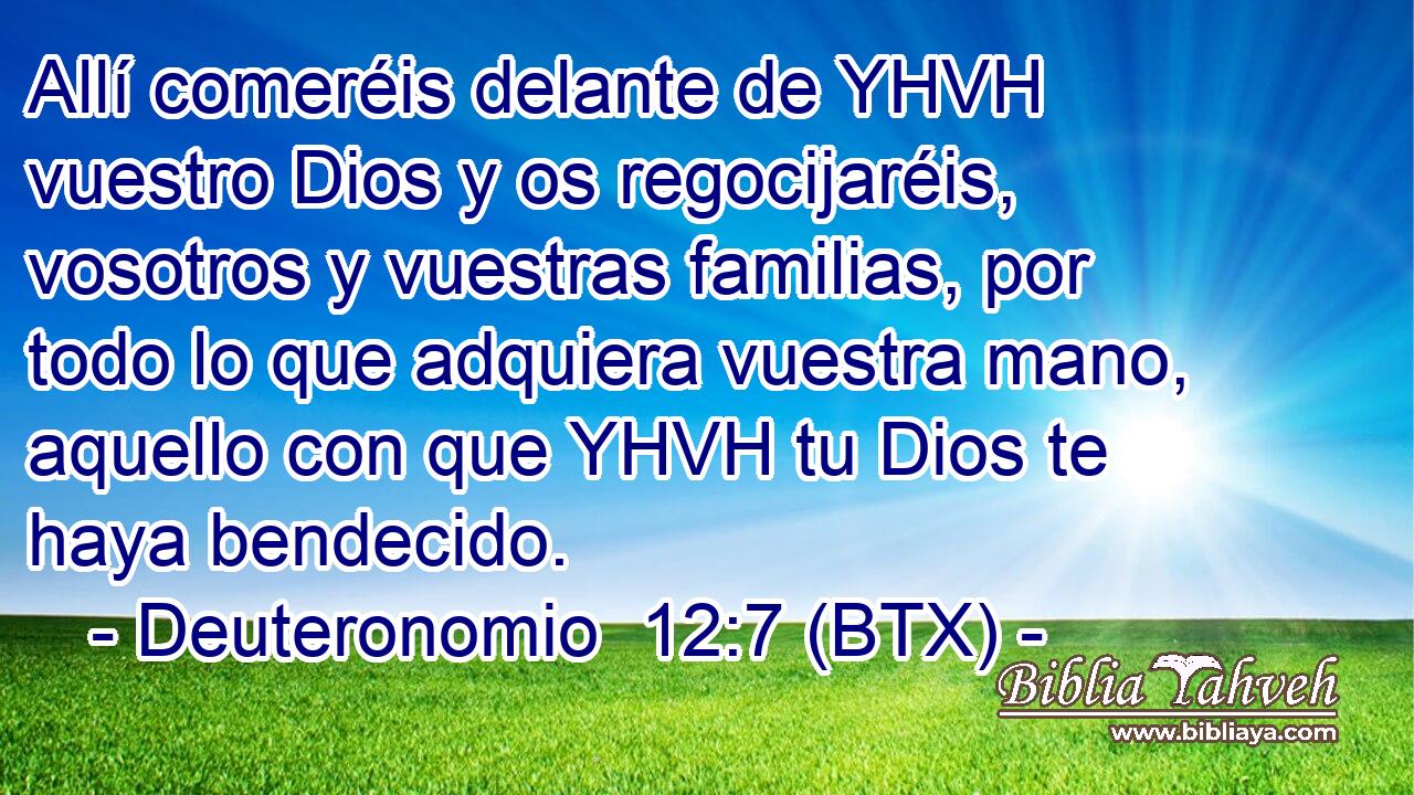 Allí comeréis delante de YHVH vuestro Dios y os regocijaréis, vosotros y vuestras familias, por todo lo que adquiera vuestra mano, aquello con que YHVH tu Dios te haya bendecido.