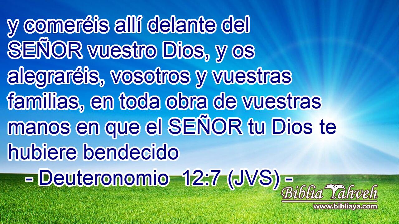 y comeréis allí delante del SEÑOR vuestro Dios, y os alegraréis, vosotros y vuestras familias, en toda obra de vuestras manos en que el SEÑOR tu Dios te hubiere bendecido