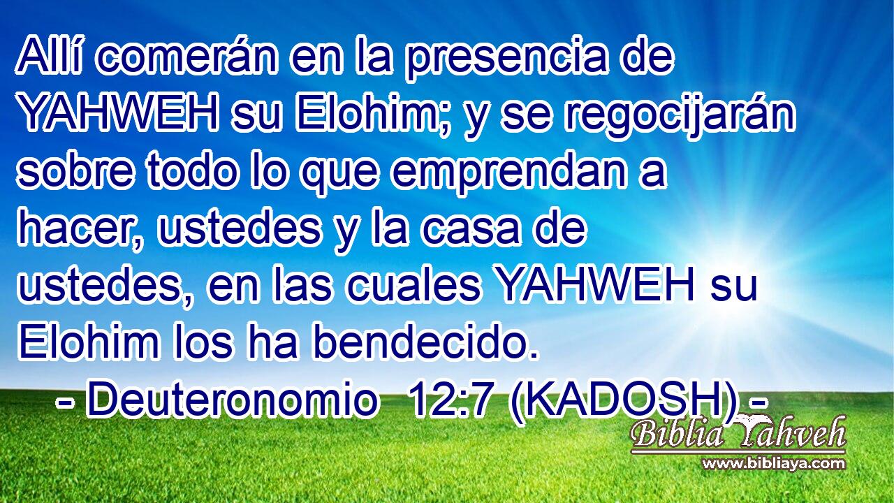  Allí comerán en la presencia de YAHWEH su Elohim; y se regocijarán sobre todo lo que emprendan a hacer, ustedes y la casa de ustedes, en las cuales YAHWEH su Elohim los ha bendecido. 
