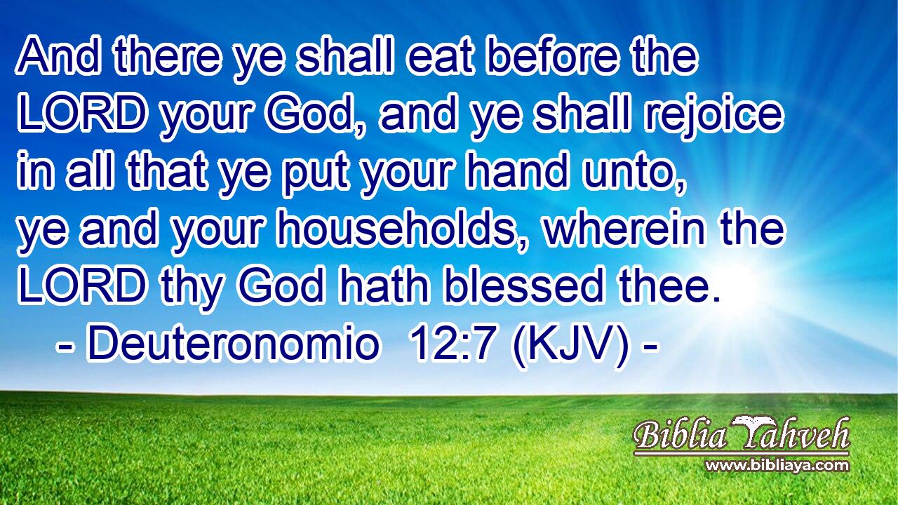 And there ye shall eat before the LORD your God, and ye shall rejoice in all that ye put your hand unto, ye and your households, wherein the LORD thy God hath blessed thee.