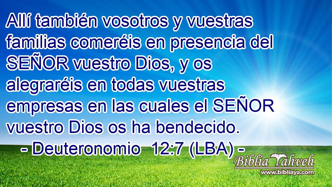 Allí también vosotros y vuestras familias comeréis en presencia del SEÑOR vuestro Dios, y os alegraréis en todas vuestras empresas en las cuales el SEÑOR vuestro Dios os ha bendecido.