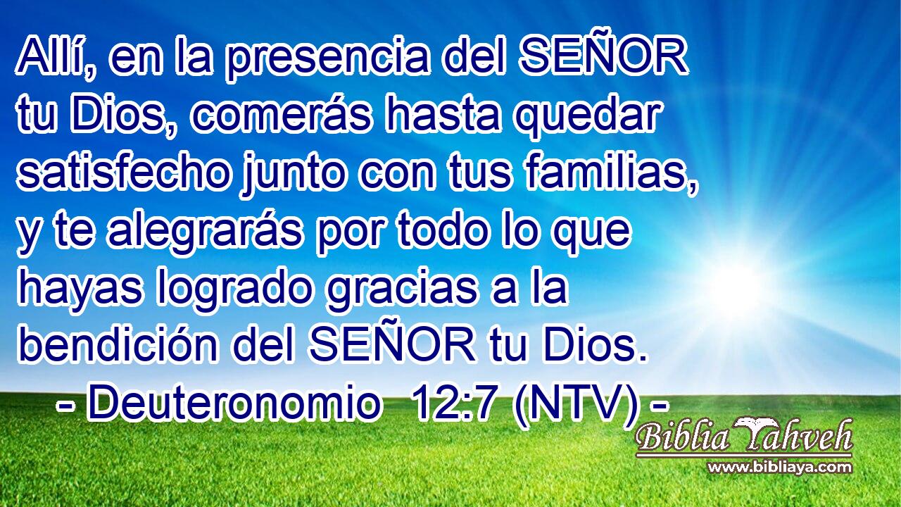 Allí, en la presencia del SEÑOR tu Dios, comerás hasta quedar satisfecho junto con tus familias, y te alegrarás por todo lo que hayas logrado gracias a la bendición del SEÑOR tu Dios.