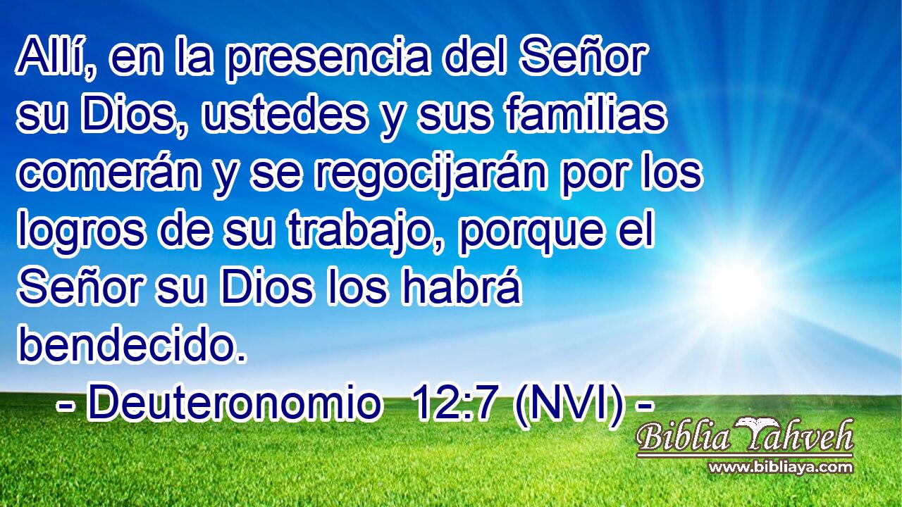  Allí, en la presencia del Señor su Dios, ustedes y sus familias comerán y se regocijarán por los logros de su trabajo, porque el Señor su Dios los habrá bendecido. 