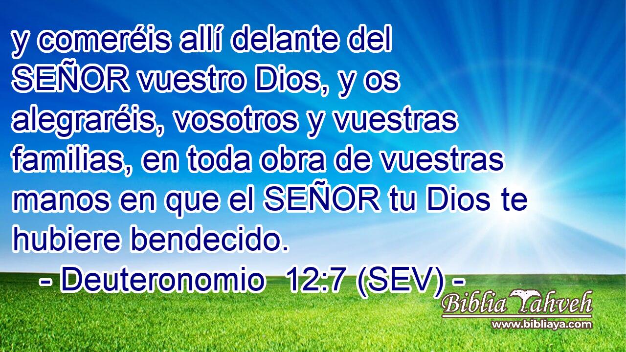 y comeréis allí delante del SEÑOR vuestro Dios, y os alegraréis, vosotros y vuestras familias, en toda obra de vuestras manos en que el SEÑOR tu Dios te hubiere bendecido.