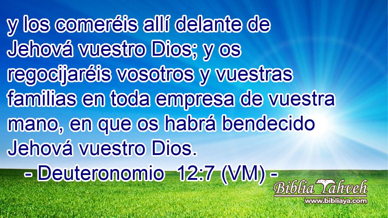  y los comeréis allí delante de Jehová vuestro Dios; y os regocijaréis vosotros y vuestras familias en toda empresa de vuestra mano, en que os habrá bendecido Jehová vuestro Dios. 