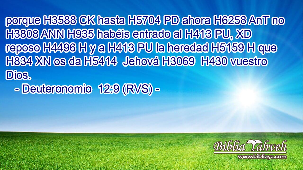 porque H3588 CK hasta H5704 PD ahora H6258 AnT no H3808 ANN H935 habéis entrado al H413 PU, XD reposo H4496 H y a H413 PU la heredad H5159 H que H834 XN os da H5414  Jehová H3069  H430 vuestro Dios. 