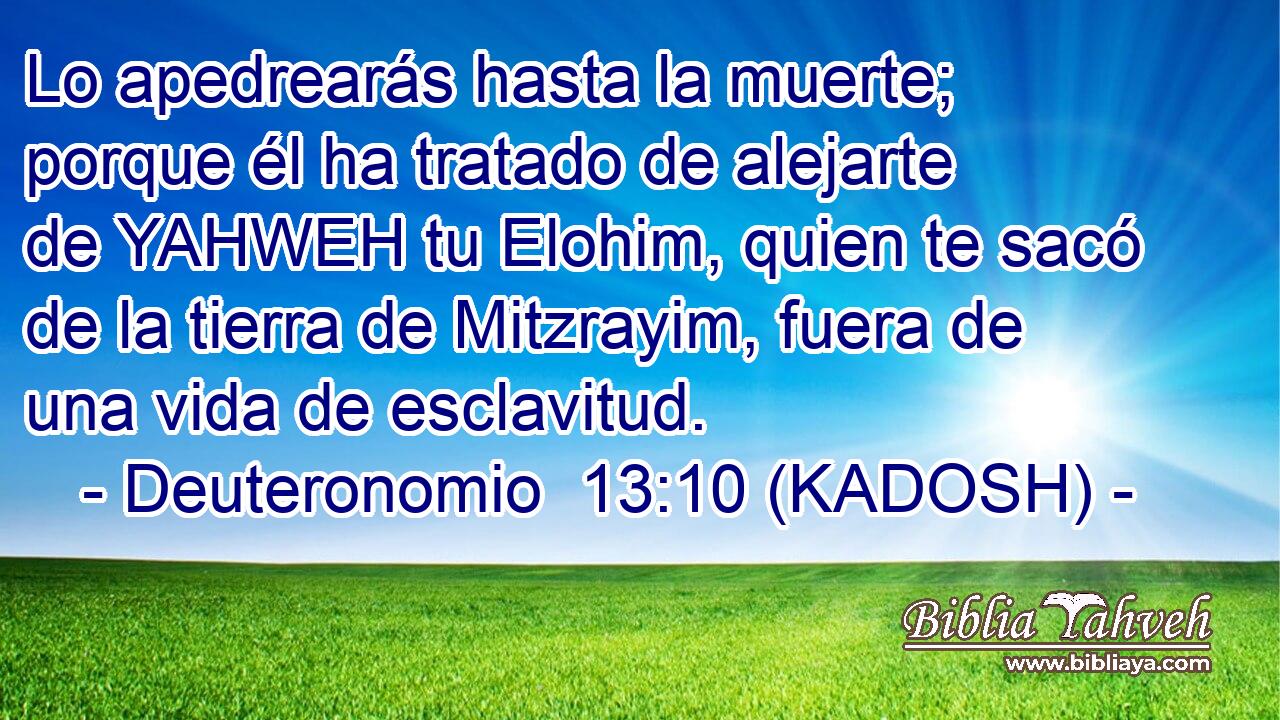  Lo apedrearás hasta la muerte; porque él ha tratado de alejarte de YAHWEH tu Elohim, quien te sacó de la tierra de Mitzrayim, fuera de una vida de esclavitud. 