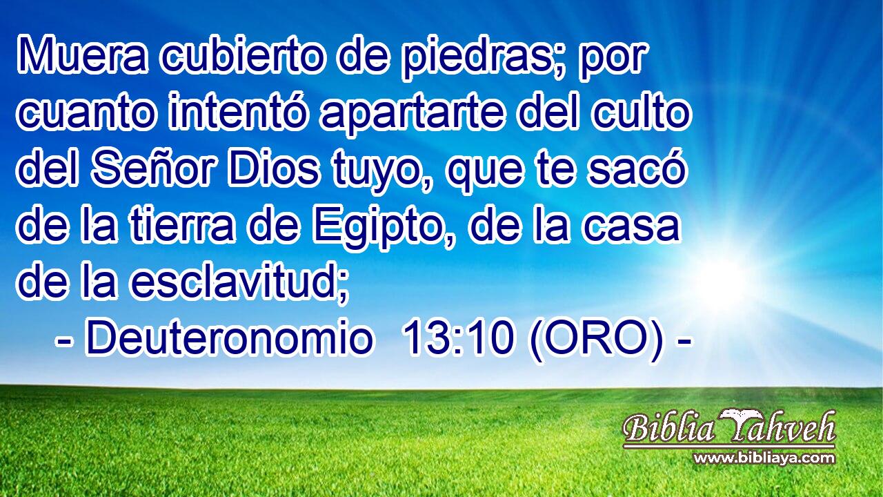  Muera cubierto de piedras; por cuanto intentó apartarte del culto del Señor Dios tuyo, que te sacó de la tierra de Egipto, de la casa de la esclavitud; 