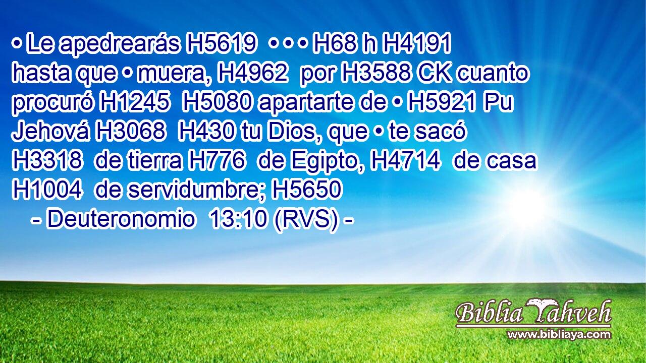 • Le apedrearás H5619  • • • H68 h H4191 hasta que • muera, H4962  por H3588 CK cuanto procuró H1245  H5080 apartarte de • H5921 Pu Jehová H3068  H430 tu Dios, que • te sacó H3318  de tierra H776  de Egipto, H4714  de casa H1004  de servidumbre; H5650  