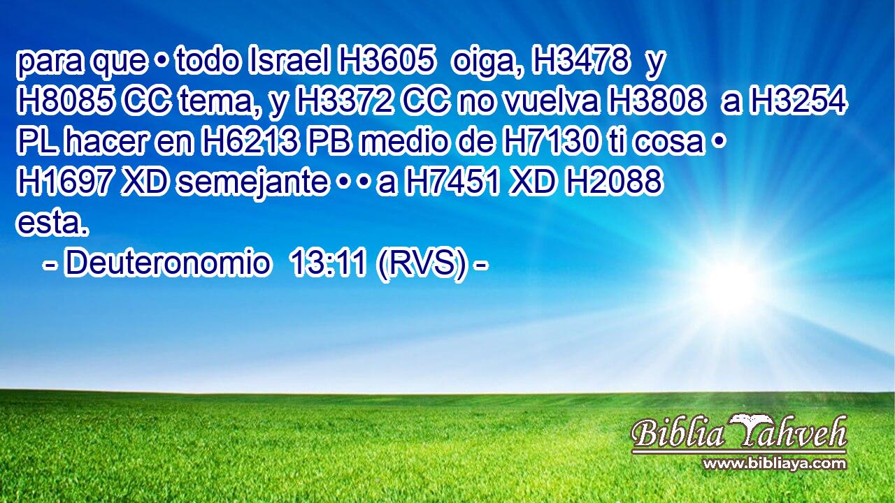 para que • todo Israel H3605  oiga, H3478  y H8085 CC tema, y H3372 CC no vuelva H3808  a H3254 PL hacer en H6213 PB medio de H7130 ti cosa • H1697 XD semejante • • a H7451 XD H2088 esta. 